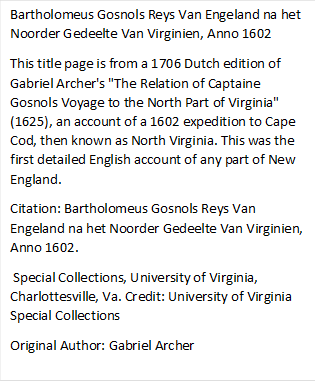 Bartholomeus Gosnols Reys Van Engeland na het Noorder Gedeelte Van Virginien, Anno 1602
This title page is from a 1706 Dutch edition of Gabriel Archer's "The Relation of Captaine Gosnols Voyage to the North Part of Virginia" (1625), an account of a 1602 expedition to Cape Cod, then known as North Virginia. This was the first detailed English account of any part of New England.
Citation: Bartholomeus Gosnols Reys Van Engeland na het Noorder Gedeelte Van Virginien, Anno 1602. 
 Special Collections, University of Virginia, Charlottesville, Va. Credit: University of Virginia Special Collections 
Original Author: Gabriel Archer 

